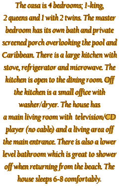 The casa is 4 bedrooms; 1-king,
2 queens and 1 with 2 twins. The master
bedroom has its own bath and private
screened porch overlooking the pool and
Caribbean. There is a large kitchen
with stove, refrigerator and
microwave. The kitchen is open to the
dining room. Off the kitchen is a small
office with washer/dryer. The house has
a main living room with television/CD
player (no cable) and a living area off
the main entrance. There is also a lower
level bathroom which is great to shower
off when returning from the beach.
The house sleeps 6-8 comfortably.